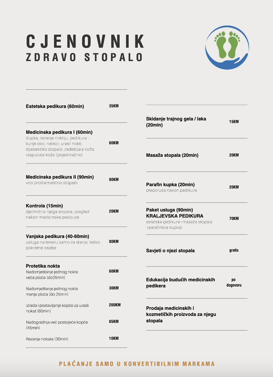 Estetska pedikura (60min) 35 KM
Medicinska pedikura I (60min) 
Kupka, rezanje noktiju, pedikura –kurije oko, natisci, urasli nokti,dijabetičko stopalo, zadebljala koža,raspucala koža (pojedinačno) 60KM Medicinska pedikura II (90min)vrlo problematično stopalo 80KMKontrola (15min)djelimična njega stopala, preglednakon medicinske pedicure20KMVanjska pedikura (40-60min)usluga na terenu samo za starije, teškopokretne osobe80KMProtetika noktaNadomještanje jednog noktaveća ploča (do25min)Nadomještanje jednog noktamanja ploča (do 25min)Izrada i postavljanje kopče za uraslinokat (60min)Nadogradnja već postojeće kopče(45min)Rezanje nokata (30min)60KM30KM200KM65KM10KMSkidanje trajnog gela / laka(20min) 15KMMasaža stopala (20min) 20KMParafin kupka (20min)preporuka nakon pedikure 20KMPaket usluga (90min)KRALJEVSKA PEDIKURAestetska pedikura+masaža stopala+parafinska kupka)70KMSavjeti o njezi stopala gratisEdukacija budućih medicinskihpedikerapodogovoruProdaja medicinskih ikozmetičkih proizvoda za njegustopala
